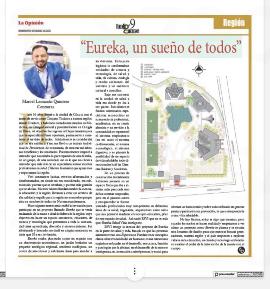 “EUREKA UN SUEÑO DE TODOS”Marcel Leonardo Quintero ContrerasCirujano TorácicoCúcuta, ColombiaHace 16 años llegué a la ciudad de Cúcuta con el sueño de servir como Cirujano Torácico a nuestra región siendo Ocañero, ya habiendo cursado mis estudios en Medicina, en Cirugía General y posteriormente en Cirugía de Tòrax mi objetivo de regresar al Departamento para que la especialidad fuese oportuna, permanente y constante al servicio de todos. Inicialmente se consideraba que no era necesaria y eso me llevó a un trabajo individual de PERSISTENCIA, de constancia, de mostrar mi labor, sus beneficios y los resultados. Posteriormente empecé a entender que como individuo necesitaba la participación de una familia, de un grupo, de una sociedad; eso es lo que nos llevó a entender que más allá de un especialista somos muchos profesionales en salud (Talento Humano) que apoyamos y soportamos la región. Viví constantes luchas, eventos afortunados y desafortunados, en donde no era considerado, era subvalorado; puertas que se cerraban, y puertas más grandes que se abrían. Con mis tres valores fundamentales: la ciencia, la educación y la región llevaron a crear un servicio de alta calidad y orgullo para la región no en nombre propio sino en nombre de todos los Nortesantandereanos.Hace algunos meses atrás recibí la invitación para participar en un proyecto llamado EUREKA que se venía realizando de la mano e ideal de líderes de la región; cuyo objetivo era hacer un espacio interactivo, educativo, de ciencia y tecnología; que permitiera a toda la comunidad tener aprendizaje, diversión y entretenimiento. Fui afortunado y honrado, no dudé en ningún momento en decir que SÍ a esa invitación.EUREKA estaba planteado como un espacio con un observatorio astronómico, un jardín botánico un pequeño zoológico regional, senderos ecológicos, un centro de atracciones y suficientes áreas para atender a los visitantes. En la parte logística lo conformaban unidades: de ciencia y tecnología, de salud y vida, de cultura, ecología y medio ambiente, del universo y un auditorio cultural y científico. Bajo ese contexto en la unidad de salud y vida era donde yo iba a ser parte. Inicialmente fuimos convocados especialistas reconocidos en su trayectoria profesional, académica, en su sentir altruista y su servicio a la comunidad; se representó el sistema respiratorio (en mi caso) el sistema cardiovascular, el sistema neurológico, el sistema digestivo, y se planteó la posibilidad de un espacio de vida saludable; todo direccionados bajó las Ciencias Básicas y Academia.En un proceso de construcción inicialmente habíamos pensado en un espacio físico que iba a alternar salas para cada uno de los sistemas corporales, pero en el proceso activo y enriquecedor se fueron uniendo profesionales muy competentes en diferentes áreas de la salud, ingeniería, arquitectura entre otros que nos permitió madurar el concepto educativo, pilar de este espacio de salud. Así nació ESVI que no es más que: Eureka Salud Vida inteligente.ESVI recoge la esencia del proyecto de Eureka en la parte de salud y vida basado en que las personas asistentes vivan una EXPERIENCIA. Puedan tener conceptos claros sobre evolución del ser humano; en sus estructuras orgánicas enfocadas en el desarrollo, estructura, función y patologías que la afectan; en el desarrollo de la mente e inteligencia, su interacción a nivel personal y social para obtener un bien común y sobre todo enfocado en generar pautas y parámetros en prevención, lo que correspondería a una vida saludable.No hay límites, soñar es algo que tenemos pero cuando los sueños se hacen realidad y empezamos a ver como un proyecto como EUREKA se plasma y se ejecuta nos llenamos de ilusión para que nuestras futuras generaciones, nuestra región y nuestro país empiecen a explotar valores en la educación, en ciencia y tecnología enfocados en resaltar el poder de la interacción de la mente con el cuerpo.